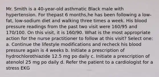 Mr. Smith is a 40-year-old asthmatic Black male with hypertension. For thepast 6 months,he has been following a low-fat, low-sodium diet and walking three times a week. His blood pressure readings from the past two visit were 160/95 and 170/100. On this visit, it is 160/90. What is the most appropriate action for the nurse practitioner to follow at this visit? Select one: a. Continue the lifestyle modifications and recheck his blood pressure again is 4 weeks b. Initiate a prescription of hydrochlorothiazide 12.5 mg po daily c. Initiate a prescription of atenolol 25 mg po daily d. Refer the patient to a cardiologist for a stress EKG