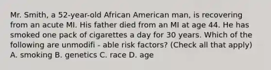 Mr. Smith, a 52-year-old African American man, is recovering from an acute MI. His father died from an MI at age 44. He has smoked one pack of cigarettes a day for 30 years. Which of the following are unmodifi - able risk factors? (Check all that apply) A. smoking B. genetics C. race D. age