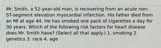 Mr. Smith, a 52-year-old man, is recovering from an acute non-ST-segment elevation myocardial infarction. His father died from an MI at age 44. He has smoked one pack of cigarettes a day for 30 years. Which of the following risk factors for heart disease does Mr. Smith have? (Select all that apply.) 1. smoking 2. genetics 3. race 4. age