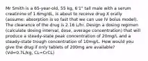 Mr Smith is a 65-year-old, 55 kg, 6'1" tall male with a serum creatinine of 1.6mg/dL, is about to receive drug X orally (assume: absorption is so fast that we can use IV bolus model). The clearance of the drug is 2.16 L/hr. Design a dosing regimen (calculate dosing interval, dose, average concentration) that will produce a steady-state peak concentration of 20mg/L and a steady-state trough concentration of 10mg/L. How would you give the drug if only tablets of 200mg are available? (Vd=0.7L/kg, CL=CrCL)