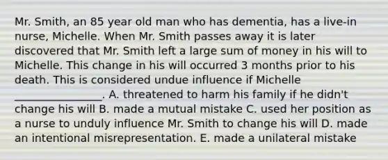 Mr.​ Smith, an 85 year old man who has​ dementia, has a​ live-in nurse, Michelle. When Mr. Smith passes away it is later discovered that Mr. Smith left a large sum of money in his will to Michelle. This change in his will occurred 3 months prior to his death. This is considered undue influence if Michelle​ ________________. A. threatened to harm his family if he​ didn't change his will B. made a mutual mistake C. used her position as a nurse to unduly influence Mr. Smith to change his will D. made an intentional misrepresentation. E. made a unilateral mistake