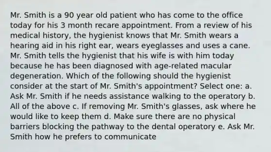 Mr. Smith is a 90 year old patient who has come to the office today for his 3 month recare appointment. From a review of his medical history, the hygienist knows that Mr. Smith wears a hearing aid in his right ear, wears eyeglasses and uses a cane. Mr. Smith tells the hygienist that his wife is with him today because he has been diagnosed with age-related macular degeneration. Which of the following should the hygienist consider at the start of Mr. Smith's appointment? Select one: a. Ask Mr. Smith if he needs assistance walking to the operatory b. All of the above c. If removing Mr. Smith's glasses, ask where he would like to keep them d. Make sure there are no physical barriers blocking the pathway to the dental operatory e. Ask Mr. Smith how he prefers to communicate