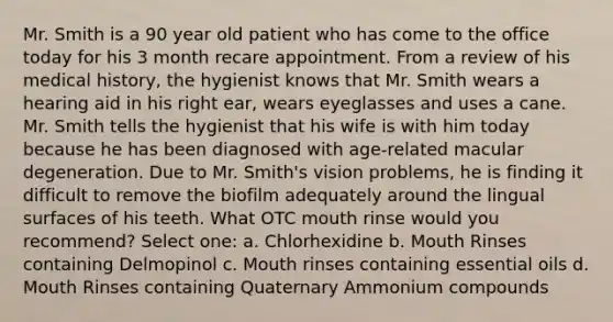 Mr. Smith is a 90 year old patient who has come to the office today for his 3 month recare appointment. From a review of his medical history, the hygienist knows that Mr. Smith wears a hearing aid in his right ear, wears eyeglasses and uses a cane. Mr. Smith tells the hygienist that his wife is with him today because he has been diagnosed with age-related macular degeneration. Due to Mr. Smith's vision problems, he is finding it difficult to remove the biofilm adequately around the lingual surfaces of his teeth. What OTC mouth rinse would you recommend? Select one: a. Chlorhexidine b. Mouth Rinses containing Delmopinol c. Mouth rinses containing essential oils d. Mouth Rinses containing Quaternary Ammonium compounds