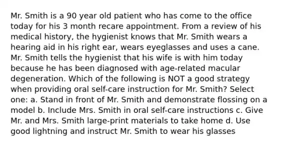 Mr. Smith is a 90 year old patient who has come to the office today for his 3 month recare appointment. From a review of his medical history, the hygienist knows that Mr. Smith wears a hearing aid in his right ear, wears eyeglasses and uses a cane. Mr. Smith tells the hygienist that his wife is with him today because he has been diagnosed with age-related macular degeneration. Which of the following is NOT a good strategy when providing oral self-care instruction for Mr. Smith? Select one: a. Stand in front of Mr. Smith and demonstrate flossing on a model b. Include Mrs. Smith in oral self-care instructions c. Give Mr. and Mrs. Smith large-print materials to take home d. Use good lightning and instruct Mr. Smith to wear his glasses