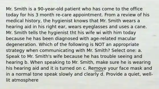 Mr. Smith is a 90-year-old patient who has come to the office today for his 3 month re-care appointment. From a review of his medical history, the hygienist knows that Mr. Smith wears a hearing aid in his right ear, wears eyeglasses and uses a cane. Mr. Smith tells the hygienist tht his wife wi with him today because he has been diagnosed with age-related macular degeneration. Which of the following is NOT an appropriate strategy when communicating with Mr. Smith? Select one: a. Speak to Mr. Smith's wife because he has trouble seeing and hearing b. When speaking to Mr. Smith, make sure he is wearing his hearing aid and it is turned on c. Remove your face mask and in a normal tone speak slowly and clearly d. Provide a quiet, well-lit atmosphere