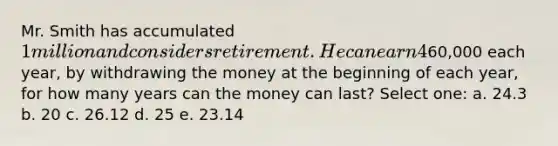 Mr. Smith has accumulated 1 million and considers retirement. He can earn 4% compounding annually on his saving. If he spends60,000 each year, by withdrawing the money at the beginning of each year, for how many years can the money can last? Select one: a. 24.3 b. 20 c. 26.12 d. 25 e. 23.14