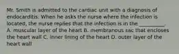 Mr. Smith is admitted to the cardiac unit with a diagnosis of endocarditis. When he asks the nurse where the infection is located, the nurse replies that the infection is in the __________. A. muscular layer of the heart B. membranous sac that encloses the heart wall C. inner lining of the heart D. outer layer of the heart wall