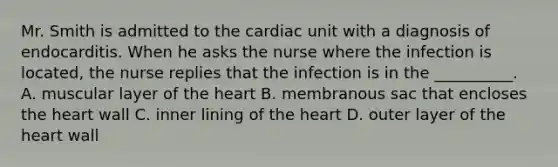 Mr. Smith is admitted to the cardiac unit with a diagnosis of endocarditis. When he asks the nurse where the infection is located, the nurse replies that the infection is in the __________. A. muscular layer of the heart B. membranous sac that encloses the heart wall C. inner lining of the heart D. outer layer of the heart wall