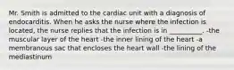 Mr. Smith is admitted to the cardiac unit with a diagnosis of endocarditis. When he asks the nurse where the infection is located, the nurse replies that the infection is in __________. -the muscular layer of the heart -the inner lining of the heart -a membranous sac that encloses the heart wall -the lining of the mediastinum