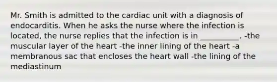 Mr. Smith is admitted to the cardiac unit with a diagnosis of endocarditis. When he asks the nurse where the infection is located, the nurse replies that the infection is in __________. -the muscular layer of <a href='https://www.questionai.com/knowledge/kya8ocqc6o-the-heart' class='anchor-knowledge'>the heart</a> -the inner lining of the heart -a membranous sac that encloses the heart wall -the lining of the mediastinum