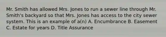 Mr. Smith has allowed Mrs. Jones to run a sewer line through Mr. Smith's backyard so that Mrs. Jones has access to the city sewer system. This is an example of a(n) A. Encumbrance B. Easement C. Estate for years D. Title Assurance