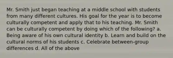 Mr. Smith just began teaching at a middle school with students from many different cultures. His goal for the year is to become culturally competent and apply that to his teaching. Mr. Smith can be culturally competent by doing which of the following? a. Being aware of his own cultural identity b. Learn and build on the cultural norms of his students c. Celebrate between-group differences d. All of the above