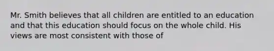 Mr. Smith believes that all children are entitled to an education and that this education should focus on the whole child. His views are most consistent with those of