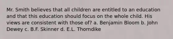 Mr. Smith believes that all children are entitled to an education and that this education should focus on the whole child. His views are consistent with those of? a. Benjamin Bloom b. John Dewey c. B.F. Skinner d. E.L. Thorndike