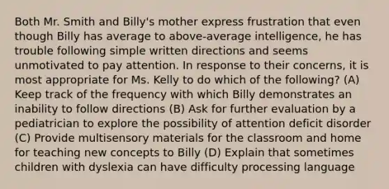 Both Mr. Smith and Billy's mother express frustration that even though Billy has average to above-average intelligence, he has trouble following simple written directions and seems unmotivated to pay attention. In response to their concerns, it is most appropriate for Ms. Kelly to do which of the following? (A) Keep track of the frequency with which Billy demonstrates an inability to follow directions (B) Ask for further evaluation by a pediatrician to explore the possibility of attention deficit disorder (C) Provide multisensory materials for the classroom and home for teaching new concepts to Billy (D) Explain that sometimes children with dyslexia can have difficulty processing language