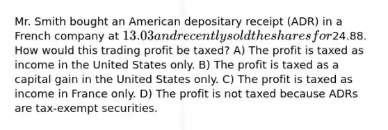 Mr. Smith bought an American depositary receipt (ADR) in a French company at 13.03 and recently sold the shares for24.88. How would this trading profit be taxed? A) The profit is taxed as income in the United States only. B) The profit is taxed as a capital gain in the United States only. C) The profit is taxed as income in France only. D) The profit is not taxed because ADRs are tax-exempt securities.