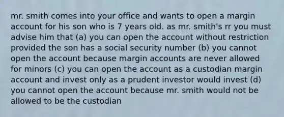 mr. smith comes into your office and wants to open a margin account for his son who is 7 years old. as mr. smith's rr you must advise him that (a) you can open the account without restriction provided the son has a social security number (b) you cannot open the account because margin accounts are never allowed for minors (c) you can open the account as a custodian margin account and invest only as a prudent investor would invest (d) you cannot open the account because mr. smith would not be allowed to be the custodian