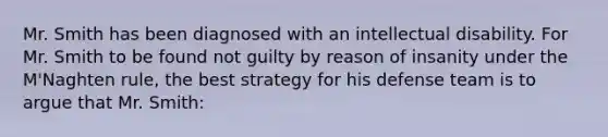 Mr. Smith has been diagnosed with an intellectual disability. For Mr. Smith to be found not guilty by reason of insanity under the M'Naghten rule, the best strategy for his defense team is to argue that Mr. Smith: