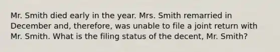 Mr. Smith died early in the year. Mrs. Smith remarried in December and, therefore, was unable to file a joint return with Mr. Smith. What is the filing status of the decent, Mr. Smith?