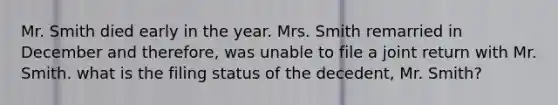 Mr. Smith died early in the year. Mrs. Smith remarried in December and therefore, was unable to file a joint return with Mr. Smith. what is the filing status of the decedent, Mr. Smith?