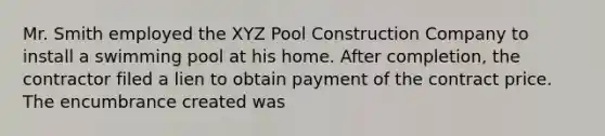 Mr. Smith employed the XYZ Pool Construction Company to install a swimming pool at his home. After completion, the contractor filed a lien to obtain payment of the contract price. The encumbrance created was