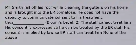 Mr. Smith fell off his roof while cleaning the gutters on his home and is brought into the ER comatose. He does not have the capacity to communicate consent to his treatment, thus________________ (Bloom's Level: 2) The staff cannot treat him His consent is expressed so he can be treated by the ER staff His consent is implied by law so ER staff can treat him None of the above