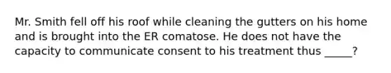 Mr. Smith fell off his roof while cleaning the gutters on his home and is brought into the ER comatose. He does not have the capacity to communicate consent to his treatment thus _____?