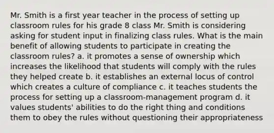 Mr. Smith is a first year teacher in the process of setting up classroom rules for his grade 8 class Mr. Smith is considering asking for student input in finalizing class rules. What is the main benefit of allowing students to participate in creating the classroom rules? a. it promotes a sense of ownership which increases the likelihood that students will comply with the rules they helped create b. it establishes an external locus of control which creates a culture of compliance c. it teaches students the process for setting up a classroom-management program d. it values students' abilities to do the right thing and conditions them to obey the rules without questioning their appropriateness