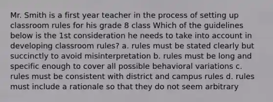 Mr. Smith is a first year teacher in the process of setting up classroom rules for his grade 8 class Which of the guidelines below is the 1st consideration he needs to take into account in developing classroom rules? a. rules must be stated clearly but succinctly to avoid misinterpretation b. rules must be long and specific enough to cover all possible behavioral variations c. rules must be consistent with district and campus rules d. rules must include a rationale so that they do not seem arbitrary