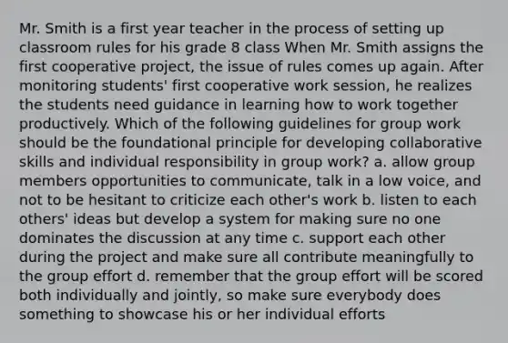 Mr. Smith is a first year teacher in the process of setting up classroom rules for his grade 8 class When Mr. Smith assigns the first cooperative project, the issue of rules comes up again. After monitoring students' first cooperative work session, he realizes the students need guidance in learning how to work together productively. Which of the following guidelines for group work should be the foundational principle for developing collaborative skills and individual responsibility in group work? a. allow group members opportunities to communicate, talk in a low voice, and not to be hesitant to criticize each other's work b. listen to each others' ideas but develop a system for making sure no one dominates the discussion at any time c. support each other during the project and make sure all contribute meaningfully to the group effort d. remember that the group effort will be scored both individually and jointly, so make sure everybody does something to showcase his or her individual efforts