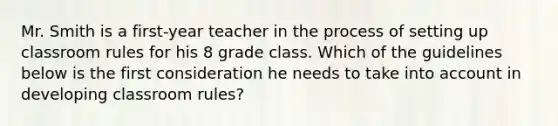 Mr. Smith is a first-year teacher in the process of setting up classroom rules for his 8 grade class. Which of the guidelines below is the first consideration he needs to take into account in developing classroom rules?