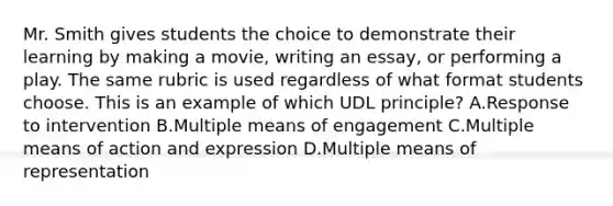 Mr. Smith gives students the choice to demonstrate their learning by making a​ movie, writing an​ essay, or performing a play. The same rubric is used regardless of what format students choose. This is an example of which UDL​ principle? A.Response to intervention B.Multiple means of engagement C.Multiple means of action and expression D.Multiple means of representation