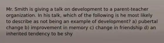 Mr. Smith is giving a talk on development to a parent-teacher organization. In his talk, which of the following is he most likely to describe as not being an example of development? a) pubertal change b) improvement in memory c) change in friendship d) an inherited tendency to be shy