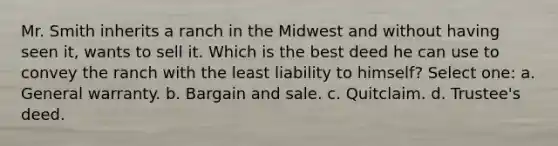 Mr. Smith inherits a ranch in the Midwest and without having seen it, wants to sell it. Which is the best deed he can use to convey the ranch with the least liability to himself? Select one: a. General warranty. b. Bargain and sale. c. Quitclaim. d. Trustee's deed.