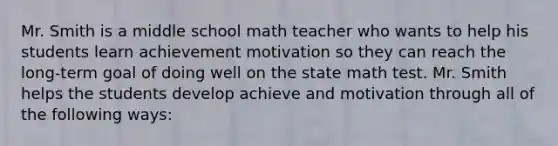 Mr. Smith is a middle school math teacher who wants to help his students learn achievement motivation so they can reach the long-term goal of doing well on the state math test. Mr. Smith helps the students develop achieve and motivation through all of the following ways: