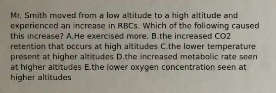 Mr. Smith moved from a low altitude to a high altitude and experienced an increase in RBCs. Which of the following caused this increase? A.He exercised more. B.the increased CO2 retention that occurs at high altitudes C.the lower temperature present at higher altitudes D.the increased metabolic rate seen at higher altitudes E.the lower oxygen concentration seen at higher altitudes