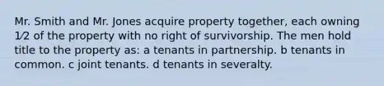 Mr. Smith and Mr. Jones acquire property together, each owning 1⁄2 of the property with no right of survivorship. The men hold title to the property as: a tenants in partnership. b tenants in common. c joint tenants. d tenants in severalty.