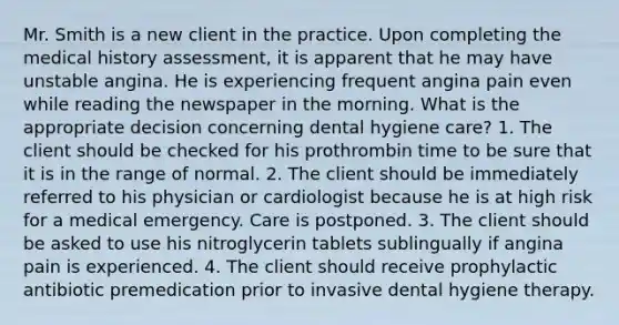 Mr. Smith is a new client in the practice. Upon completing the medical history assessment, it is apparent that he may have unstable angina. He is experiencing frequent angina pain even while reading the newspaper in the morning. What is the appropriate decision concerning dental hygiene care? 1. The client should be checked for his prothrombin time to be sure that it is in the range of normal. 2. The client should be immediately referred to his physician or cardiologist because he is at high risk for a medical emergency. Care is postponed. 3. The client should be asked to use his nitroglycerin tablets sublingually if angina pain is experienced. 4. The client should receive prophylactic antibiotic premedication prior to invasive dental hygiene therapy.