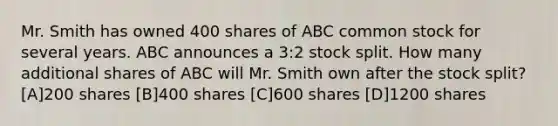 Mr. Smith has owned 400 shares of ABC common stock for several years. ABC announces a 3:2 stock split. How many additional shares of ABC will Mr. Smith own after the stock split? [A]200 shares [B]400 shares [C]600 shares [D]1200 shares