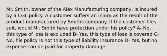 Mr. Smith, owner of the Alex Manufacturing company, is insured by a CGL policy. A customer suffers an injury as the result of the product manufactured by Smiths company. If the customer files suit, would Mr. Smith have protection under his policy? A- No, this type of loss is excluded B- Yes, this type of loss is covered C- No, his policy is not this type of liability insurance D- Yes, but no expense can be paid for property damage