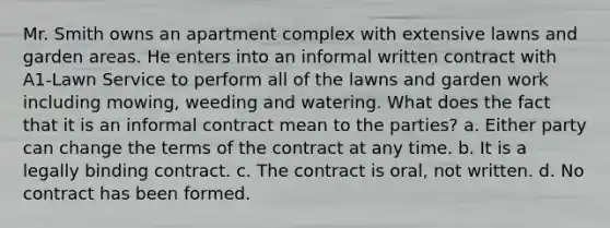 Mr. Smith owns an apartment complex with extensive lawns and garden areas. He enters into an informal written contract with A1-Lawn Service to perform all of the lawns and garden work including mowing, weeding and watering. What does the fact that it is an informal contract mean to the parties? a. Either party can change the terms of the contract at any time. b. It is a legally binding contract. c. The contract is oral, not written. d. No contract has been formed.