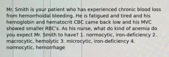 Mr. Smith is your patient who has experienced chronic blood loss from hemorrhoidal bleeding. He is fatigued and tired and his hemoglobin and hematocrit CBC came back low and his MVC showed smaller RBC's. As his nurse, what do kind of anemia do you expect Mr. Smith to have? 1. normocytic, iron-deficiency 2. macrocytic, hemolytic 3. microcytic, iron-deficiency 4. normocytic, hemorrhage