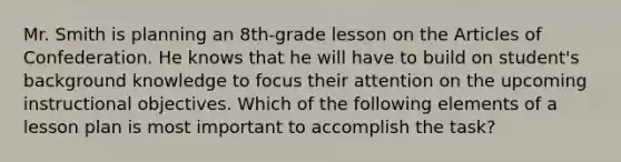 Mr. Smith is planning an 8th-grade lesson on the Articles of Confederation. He knows that he will have to build on student's background knowledge to focus their attention on the upcoming instructional objectives. Which of the following elements of a lesson plan is most important to accomplish the task?