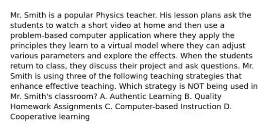 Mr. Smith is a popular Physics teacher. His lesson plans ask the students to watch a short video at home and then use a problem-based computer application where they apply the principles they learn to a virtual model where they can adjust various parameters and explore the effects. When the students return to class, they discuss their project and ask questions. Mr. Smith is using three of the following teaching strategies that enhance effective teaching. Which strategy is NOT being used in Mr. Smith's classroom? A. Authentic Learning B. Quality Homework Assignments C. Computer-based Instruction D. Cooperative learning