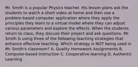 Mr. Smith is a popular Physics teacher. His lesson plans ask the students to watch a short video at home and then use a problem-based computer application where they apply the principles they learn to a virtual model where they can adjust various parameters and explore the effects. When the students return to class, they discuss their project and ask questions. Mr. Smith is using three of the following teaching strategies that enhance effective teaching. Which strategy is NOT being used in Mr. Smith's classroom? A. Quality Homework Assignments B. Computer-based Instruction C. Cooperative learning D. Authentic Learning