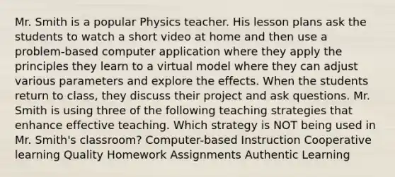 Mr. Smith is a popular Physics teacher. His lesson plans ask the students to watch a short video at home and then use a problem-based computer application where they apply the principles they learn to a virtual model where they can adjust various parameters and explore the effects. When the students return to class, they discuss their project and ask questions. Mr. Smith is using three of the following teaching strategies that enhance effective teaching. Which strategy is NOT being used in Mr. Smith's classroom? Computer-based Instruction Cooperative learning Quality Homework Assignments Authentic Learning