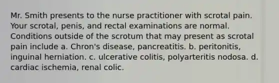 Mr. Smith presents to the nurse practitioner with scrotal pain. Your scrotal, penis, and rectal examinations are normal. Conditions outside of the scrotum that may present as scrotal pain include a. Chron's disease, pancreatitis. b. peritonitis, inguinal herniation. c. ulcerative colitis, polyarteritis nodosa. d. cardiac ischemia, renal colic.