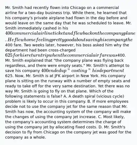 Mr. Smith had recently flown into Chicago on a commercial airline for a two-day business trip. While there, he learned that his company's private airplane had flown in the day before and would leave on the same day that he was scheduled to leave. Mr. Smith immediately cashed in his 400 commercial airline ticket and flew back on the company plane. He flew home feeling pretty good about saving his company the400 fare. Two weeks later, however, his boss asked him why the department had been cross-charged 625 for his return trip when the commercial airfare was400. Mr. Smith explained that "the company plane was flying back regardless, and there were empty seats." Mr. Smith's attempt to save his company 400 ended up "costing" his department625. Now, Mr. Smith is at JFK airport in New York. His company plane is sitting on the runway with a number of empty seats and ready to take off for the very same destination. Yet there was no way Mr. Smith is going to fly on that plane. Which of the following statements is false? A. A death spiral (vicious cycle) problem is likely to occur in this company. B. If more employees decide not to use the company jet for the same reason that Mr. Smith has now, the accounting system of the company will make the changes of using the company jet increase. C. Most likely, the company's accounting system determines the charge of using the company jet by allocating fixed costs. D. Mr. Smith's decision to fly from Chicago on the company jet was good for the company as a whole.