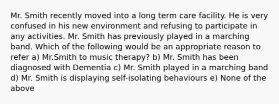 Mr. Smith recently moved into a long term care facility. He is very confused in his new environment and refusing to participate in any activities. Mr. Smith has previously played in a marching band. Which of the following would be an appropriate reason to refer a) Mr.Smith to music therapy? b) Mr. Smith has been diagnosed with Dementia c) Mr. Smith played in a marching band d) Mr. Smith is displaying self-isolating behaviours e) None of the above