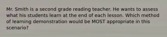 Mr. Smith is a second grade reading teacher. He wants to assess what his students learn at the end of each lesson. Which method of learning demonstration would be MOST appropriate in this scenario?